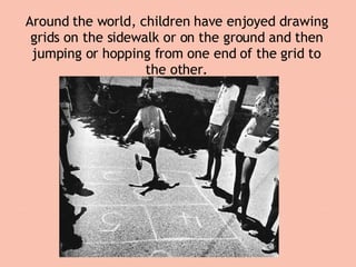 Around the world, children have enjoyed drawing grids on the sidewalk or on the ground and then jumping or hopping from one end of the grid to the other. 