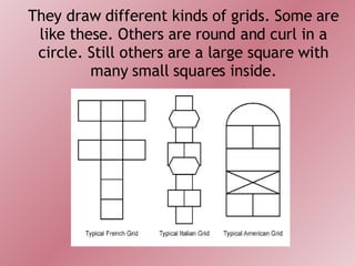 They draw different kinds of grids. Some are like these. Others are round and curl in a circle. Still others are a large square with many small squares inside. 