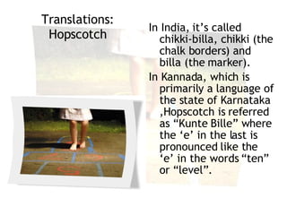 Translations :  Hopscotch In India, it’s called chikki-billa, chikki (the chalk borders) and billa (the marker).  In Kannada, which is primarily a language of the state of Karnataka ,Hopscotch is referred as “Kunte Bille” where the ‘e’ in the last is pronounced like the ‘e’ in the words “ten” or “level”. ‬ 