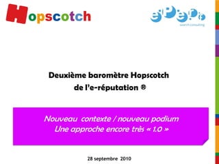 Deuxième baromètre Hopscotch
       de l’e-réputation ®


Nouveau contexte / nouveau podium
  Une approche encore très « 1.0 »


           28 septembre 2010
 