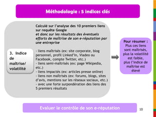 Méthodologie : 5 indices clés

             Calculé sur l’analyse des 10 premiers liens
             sur requête Google
             et donc sur les résultats des éventuels
             efforts de maîtrise de son e-réputation par
             une entreprise                                    Pour résumer :
                                                                 Plus ces liens
             - liens maîtrisés (ex: site corporate, blog        sont maîtrisés,
3. Indice    personnel, profil Linked’In, Viadeo ou            plus la volatilité
de           Facebook, compte Twitter, etc.)                      est faible,
maîtrise/    - liens semi-maîtrisés (ex: page Wikipedia,       plus l’indice de
             etc.)                                                maîtrise est
volatilité                                                           élevé
             - liens impactés (ex: articles presse online)
             - liens non maîtrisés (ex: forums, blogs, sites
             d’avis, mentions sur les réseaux sociaux, etc.)
             - avec une forte surpondération des liens des
             5 premiers résultats




               Evaluer le contrôle de son e-réputation                    10
 
