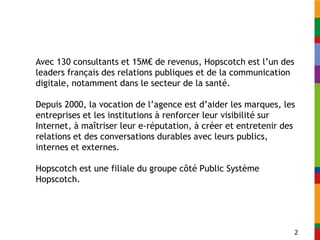 Avec 130 consultants et 15M€ de revenus, Hopscotch est l’un des
leaders français des relations publiques et de la communication
digitale, notamment dans le secteur de la santé.

Depuis 2000, la vocation de l’agence est d’aider les marques, les
entreprises et les institutions à renforcer leur visibilité sur
Internet, à maîtriser leur e-réputation, à créer et entretenir des
relations et des conversations durables avec leurs publics,
internes et externes.

Hopscotch est une filiale du groupe côté Public Système
Hopscotch.




                                                                  2
 