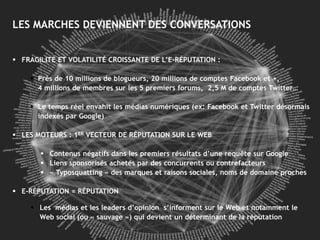 LES MARCHES DEVIENNENT DES CONVERSATIONS


  FRAGILITÉ ET VOLATILITÉ CROISSANTE de cette économie, clients d’Hopscotch
     CIAO, Yelp et TripAdvisor: les moteurs DE L’E-RÉPUTATION :

     Près de 10 millions de blogueurs, 20 millions de comptes Facebook et +,
       4 millions de membres sur les 5 premiers forums, 2,5 M de comptes Twitter…

      Le temps réel envahit les médias numériques (ex: Facebook et Twitter désormais
       indexés par Google)

 LES MOTEURS : 1ER VECTEUR DE RÉPUTATION SUR LE WEB

         Contenus négatifs dans les premiers résultats d’une requête sur Google
         Liens sponsorisés achetés par des concurrents ou contrefacteurs
         « Typosquatting » des marques et raisons sociales, noms de domaine proches

 E-RÉPUTATION = RÉPUTATION

      Les médias et les leaders d’opinion s’informent sur le Web et notamment le
       Web social (ou « sauvage ») qui devient un déterminant de la réputation
 