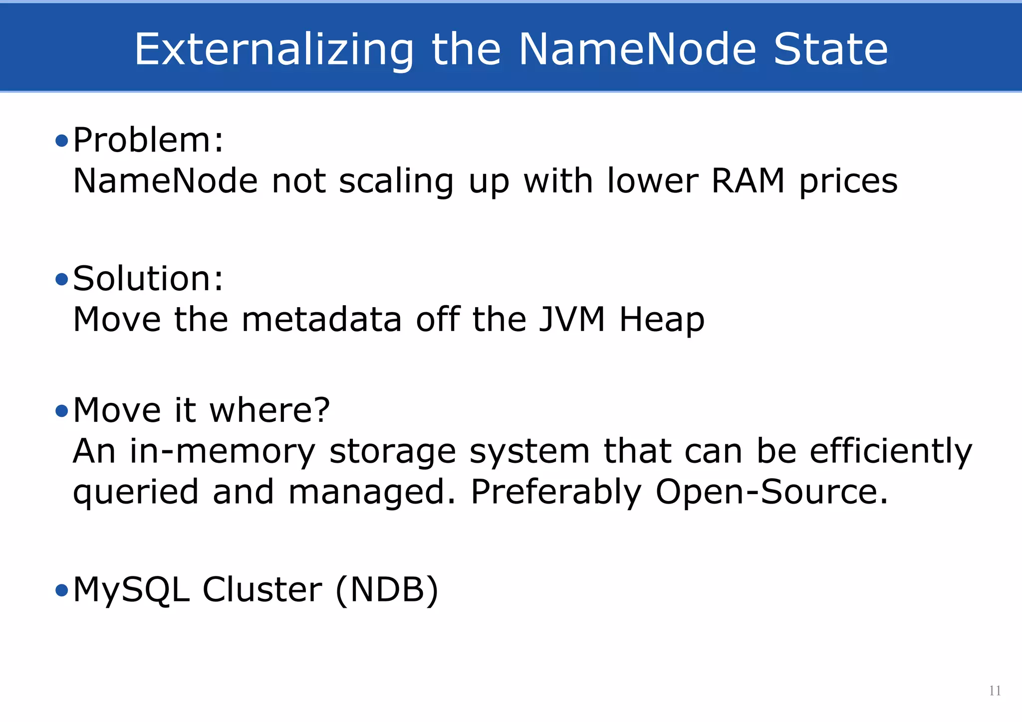 Externalizing the NameNode State
•Problem:
NameNode not scaling up with lower RAM prices
•Solution:
Move the metadata off the JVM Heap
•Move it where?
An in-memory storage system that can be efficiently
queried and managed. Preferably Open-Source.
•MySQL Cluster (NDB)
11
 