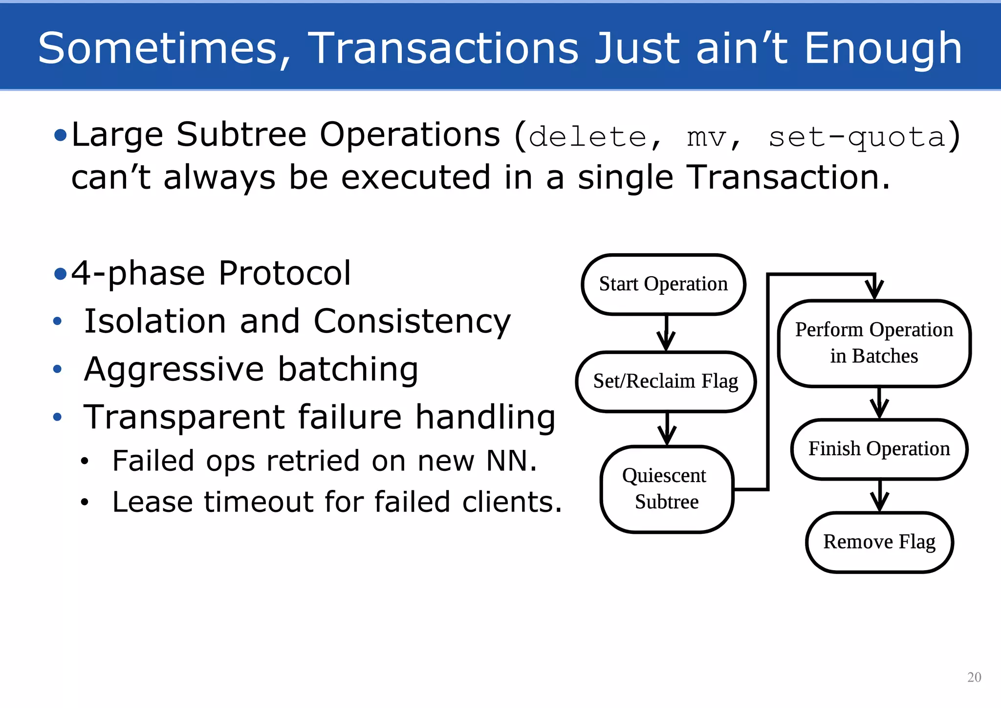 Sometimes, Transactions Just ain’t Enough
•Large Subtree Operations (delete, mv, set-quota)
can’t always be executed in a single Transaction.
•4-phase Protocol
• Isolation and Consistency
• Aggressive batching
• Transparent failure handling
• Failed ops retried on new NN.
• Lease timeout for failed clients.
20
 