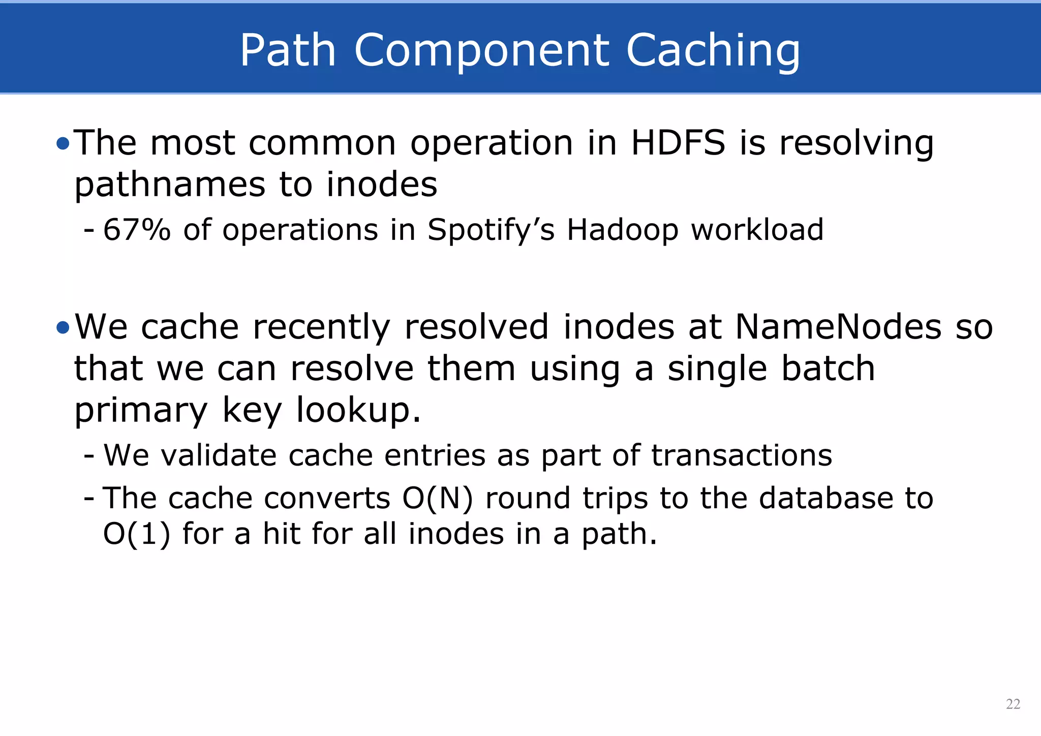 Path Component Caching
•The most common operation in HDFS is resolving
pathnames to inodes
- 67% of operations in Spotify’s Hadoop workload
•We cache recently resolved inodes at NameNodes so
that we can resolve them using a single batch
primary key lookup.
- We validate cache entries as part of transactions
- The cache converts O(N) round trips to the database to
O(1) for a hit for all inodes in a path.
22
 