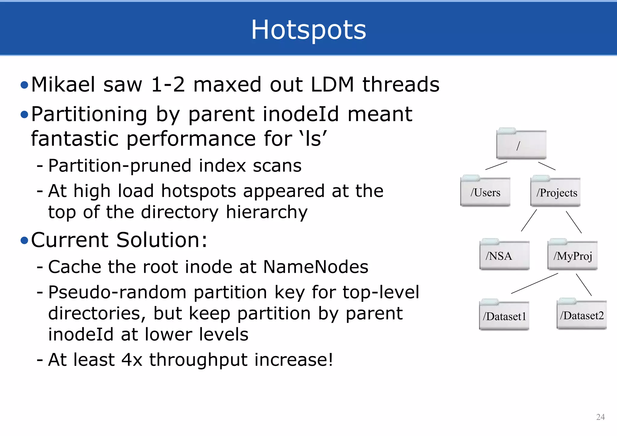 Hotspots
•Mikael saw 1-2 maxed out LDM threads
•Partitioning by parent inodeId meant
fantastic performance for ‘ls’
- Partition-pruned index scans
- At high load hotspots appeared at the
top of the directory hierarchy
•Current Solution:
- Cache the root inode at NameNodes
- Pseudo-random partition key for top-level
directories, but keep partition by parent
inodeId at lower levels
- At least 4x throughput increase!
24
/
/Users /Projects
/NSA /MyProj
/Dataset1 /Dataset2
 