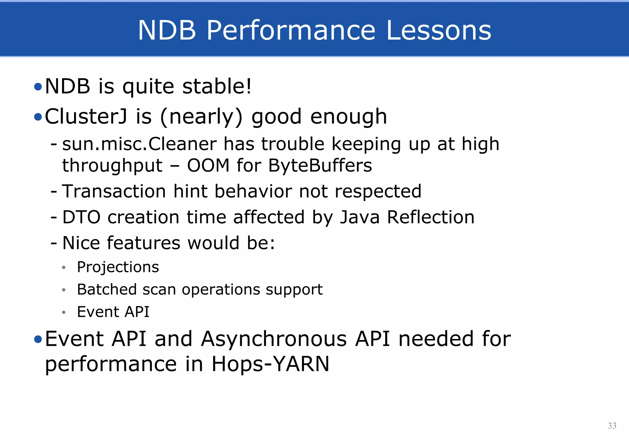 NDB Performance Lessons
•NDB is quite stable!
•ClusterJ is (nearly) good enough
- sun.misc.Cleaner has trouble keeping up at high
throughput – OOM for ByteBuffers
- Transaction hint behavior not respected
- DTO creation time affected by Java Reflection
- Nice features would be:
• Projections
• Batched scan operations support
• Event API
•Event API and Asynchronous API needed for
performance in Hops-YARN
33
 