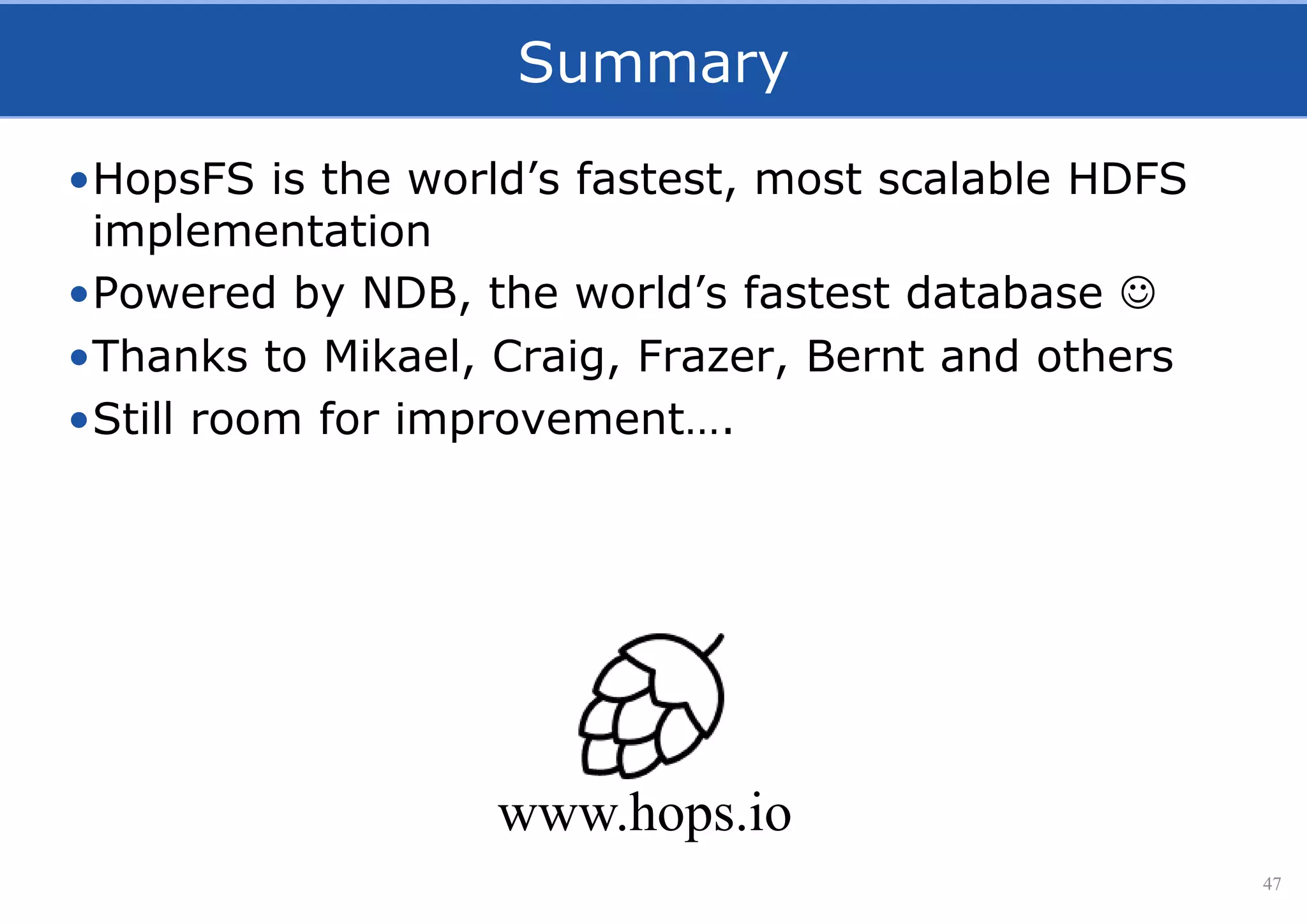 Summary
•HopsFS is the world’s fastest, most scalable HDFS
implementation
•Powered by NDB, the world’s fastest database 
•Thanks to Mikael, Craig, Frazer, Bernt and others
•Still room for improvement….
47
www.hops.io
 