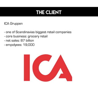 The client
ICA Gruppen
- one of Scandinavias biggest retail companies
- core business: grocery retail
- net sales: 87 billion
- empolyees: 19,000
 