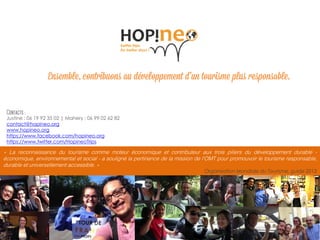 Ensemble, vers un tourisme responsable 10
« La reconnaissance du tourisme comme moteur économique et contributeur aux trois piliers du développement durable -
économique, environnemental et social - a souligné la pertinence de la mission de l'OMT pour promouvoir le tourisme responsable,
durable et universellement accessible. »
Organisation Mondiale du Tourisme, guide 2013
Justine : 06 19 92 35 02 | Mahery : 06 99 02 62 82
contact@hopineo.org
www.hopineo.org
https://www.facebook.com/hopineo.org
https://www.twitter.com/HopineoTrips
 