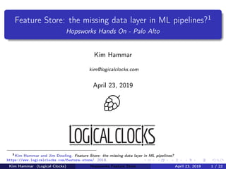 Feature Store: the missing data layer in ML pipelines?1
Hopsworks Hands On - Palo Alto
Kim Hammar
kim@logicalclocks.com
April 23, 2019
1
Kim Hammar and Jim Dowling. Feature Store: the missing data layer in ML pipelines?
https://www.logicalclocks.com/feature-store/. 2018.
Kim Hammar (Logical Clocks) Hopsworks Feature Store April 23, 2019 1 / 22
 