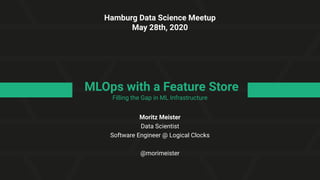 MLOps with a Feature Store
Filling the Gap in ML Infrastructure
Moritz Meister
Data Scientist
Software Engineer @ Logical Clocks
@morimeister
Hamburg Data Science Meetup
May 28th, 2020
 