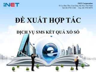 1
iNET Corporation
01 Le Duc Tho, Cau Giay, Ha Noi, Viet Nam
Tel: 04 3793 1188 Fax: 04 3793 0979
ĐỀ XUẤT HỢP TÁC
DỊCH VỤ SMS KẾT QUẢ XỔ SỐ
 