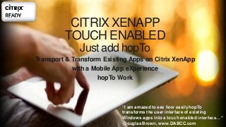 CITRIX XENAPP
TOUCH ENABLED
Just add hopTo
Transport & Transform Existing Apps on Citrix XenApp
with a Mobile App eXperience
hopTo Work
“I am amazed to see how easily hopTo
transforms the user interface of existing
Windows apps into a touch enabled interface…”
-Douglas Brown, www.DABCC.com
 