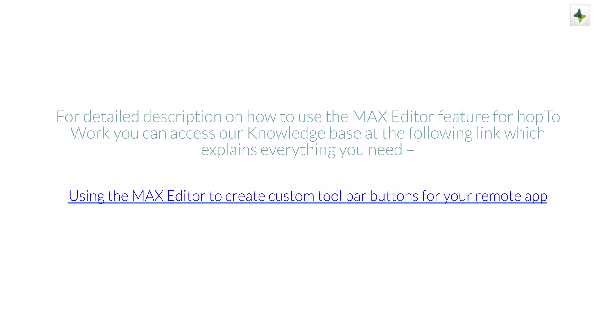 For detailed description on how to use the MAX Editor feature for hopTo
Work you can access our Knowledge base at the following link which
explains everything you need –
Using the MAX Editor to create custom tool bar buttons for your remote app
 