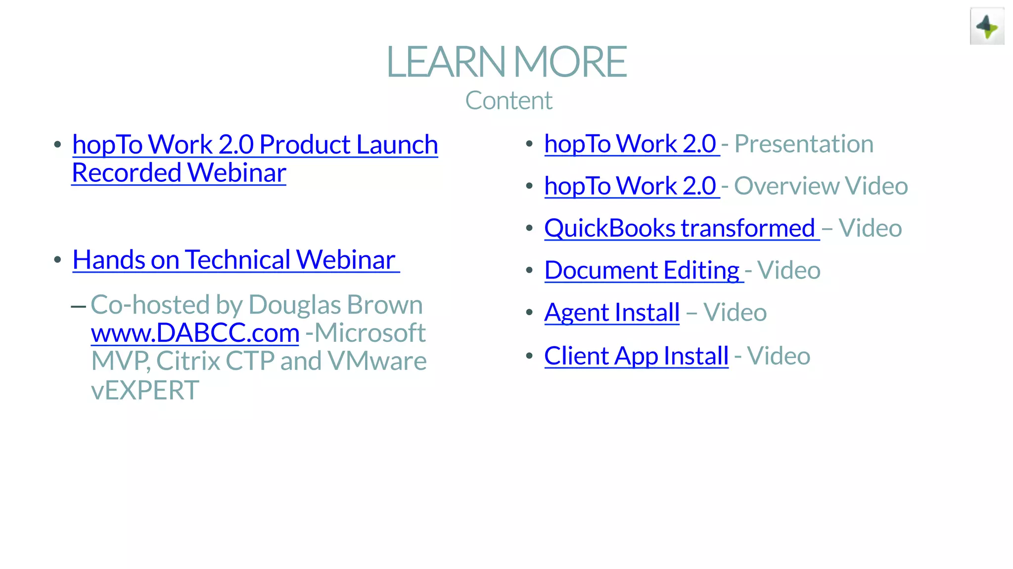 LEARNMORE
•  hopTo Work 2.0 Product Launch
Recorded Webinar
•  Hands on Technical Webinar
– Co-hosted by Douglas Brown
www.DABCC.com -Microsoft
MVP, Citrix CTP and VMware
vEXPERT
•  hopTo Work 2.0 - Presentation
•  hopTo Work 2.0 - Overview Video
•  QuickBooks transformed – Video
•  Document Editing - Video
•  Agent Install – Video
•  Client App Install - Video
Content
 