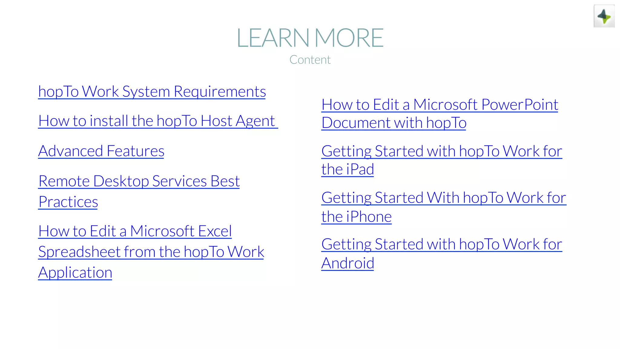 LEARNMORE
hopTo Work System Requirements
How to install the hopTo Host Agent
Advanced Features
Remote Desktop Services Best
Practices
How to Edit a Microsoft Excel
Spreadsheet from the hopTo Work
Application
How to Edit a Microsoft PowerPoint
Document with hopTo
Getting Started with hopTo Work for
the iPad
Getting Started With hopTo Work for
the iPhone
Getting Started with hopTo Work for
Android
Content
 
