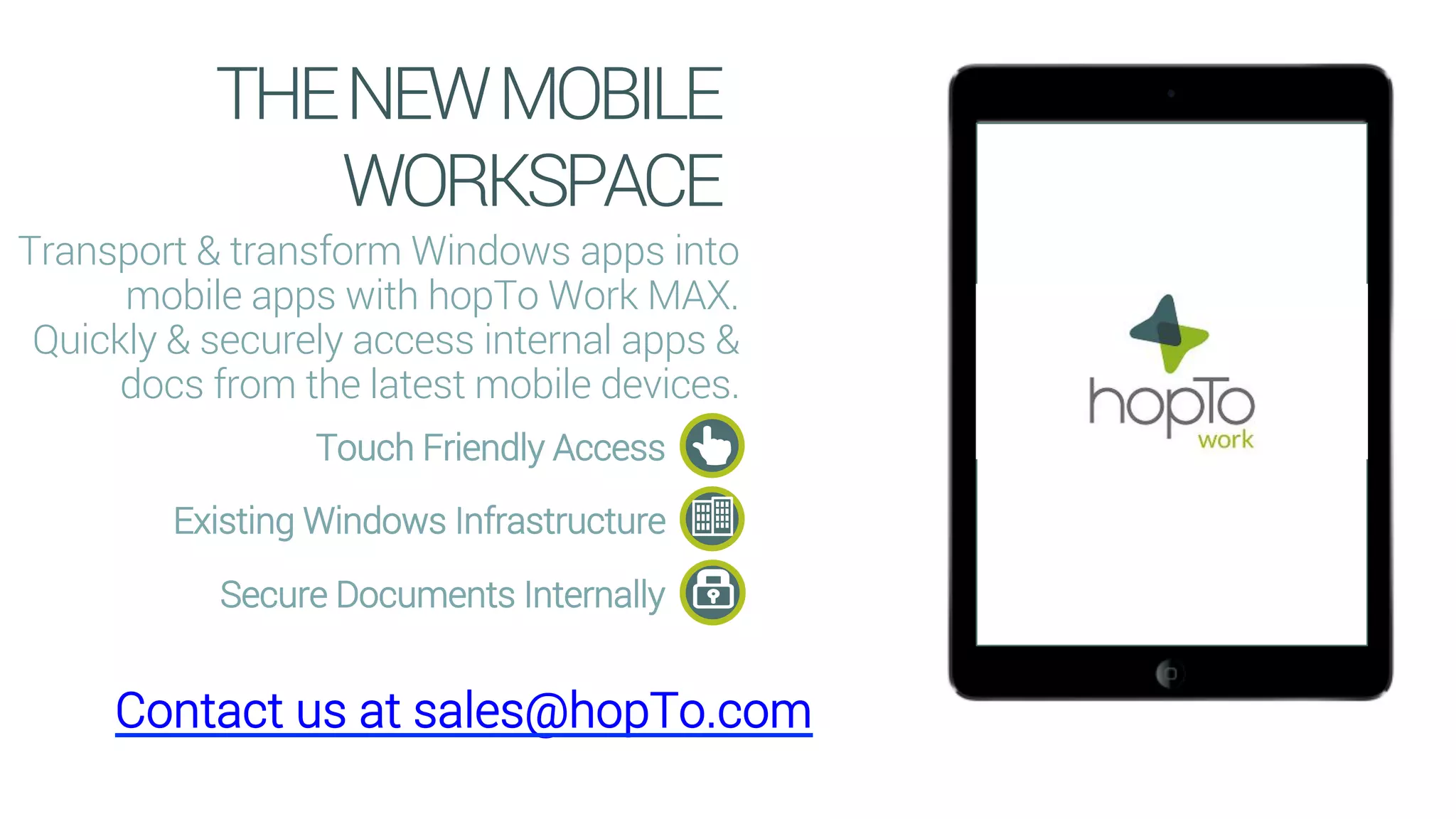 THENEWMOBILE
WORKSPACE
Transport & transform Windows apps into
mobile apps with hopTo Work MAX.
Quickly & securely access internal apps &
docs from the latest mobile devices.
Touch Friendly Access
Existing Windows Infrastructure
Secure Documents Internally
Contact us at sales@hopTo.com
 