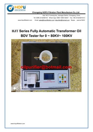 www.hopufiltration.com
Chongqing HOPU Filtration Plant Manufacture Co.,Ltd
Add: NO.3 Yunlong Ave, Jiulongpo District, Chongqing, China
Tel: 0086 23 62538144 What’s App: 0086 13983126457 Fax: +86 23 62538144-3
www.hopufiltration.com Email: sales@hopufiltration.com /oilpurifier@hotmail.com Skype： joanna15023
HJT Series Fully Automatic Transformer Oil
BDV Tester for 0 ~ 80KV~ 100KV
 