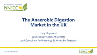 Copyright © NNFCC 2023
The Anaerobic Digestion
Market in the UK
Lucy Hopwood
Business Development Director,
Lead Consultant for Bioenergy & Anaerobic Digestion
 