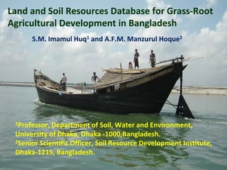 Land and Soil Resources Database for Grass‐Root 
Agricultural Development in Bangladesh
S.M. Imamul Huq1 and A.F.M. Manzurul Hoque2
1Professor, Department of Soil, Water and Environment, 
University of Dhaka, Dhaka ‐1000,Bangladesh.
2Senior Scientific Officer, Soil Resource Development Institute, 
Dhaka‐1215, Bangladesh.
 