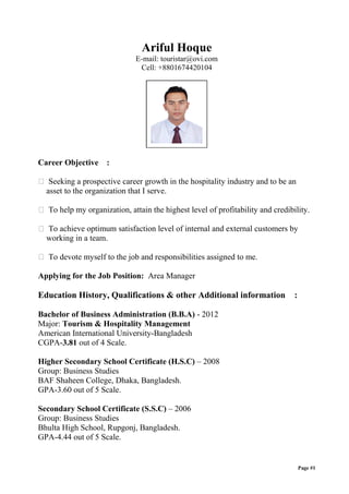 Ariful Hoque
E-mail: touristar@ovi.com
Cell: +8801674420104
Career Objective :
 Seeking a prospective career growth in the hospitality industry and to be an
asset to the organization that I serve.
 To help my organization, attain the highest level of profitability and credibility.
 To achieve optimum satisfaction level of internal and external customers by
working in a team.
 To devote myself to the job and responsibilities assigned to me.
Applying for the Job Position: Area Manager
Education History, Qualifications & other Additional information :
Bachelor of Business Administration (B.B.A) - 2012
Major: Tourism & Hospitality Management
American International University-Bangladesh
CGPA-3.81 out of 4 Scale.
Higher Secondary School Certificate (H.S.C) – 2008
Group: Business Studies
BAF Shaheen College, Dhaka, Bangladesh.
GPA-3.60 out of 5 Scale.
Secondary School Certificate (S.S.C) – 2006
Group: Business Studies
Bhulta High School, Rupgonj, Bangladesh.
GPA-4.44 out of 5 Scale.
Page #1
 