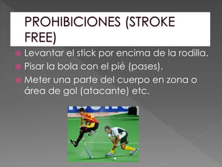  Levantar el stick por encima de la rodilla.
 Pisar la bola con el pié (pases).
 Meter una parte del cuerpo en zona o
área de gol (atacante) etc.
 