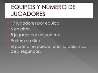  17 jugadores por equipo.
 6 en pista.
 5 jugadores y un portero:
 Portero sin stick.
 El portero no puede tener la bola mas
de 3 segundos.
 