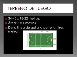  34-45 x 18-22 metros.
 Área: 5 x 4 metros.
 De la línea de gol a la portería : tres
metros.
 