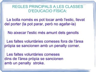 REGLES PRINCIPALS A LES CLASSES D'EDUCACIO FÍSICA: La bolla només es pot tocar amb l'estic, llevat del porter (la pot parar, però no agafar-la) No aixecar l'estic més amunt dels genolls Les faltes voluntàries comeses fora de l'àrea pròpia se sancionen amb un penalty corner. Les faltes voluntàries comeses  