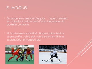 EL HOQUEI 
 El hoquei és un esport d’equip, que consisteix 
en colpejar la pilota amb l’estic i marcar en la 
porteria contraria. 
 Hi ha diverses modalitats: Hoquei sobre herba, 
sobre patins, sobre gel, sobre patins en línia, el 
subaquàtic i el hoquei sala. 
 
