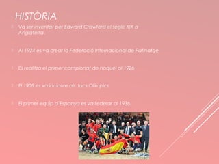 HISTÒRIA 
 Va ser inventat per Edward Crawford el segle XIX a 
Anglaterra. 
 Al 1924 es va crear la Federació Internacional de Patinatge 
 És realitza el primer campionat de hoquei al 1926 
 El 1908 es va incloure als Jocs Olímpics. 
 El primer equip d’Espanya es va federar al 1936. 
 