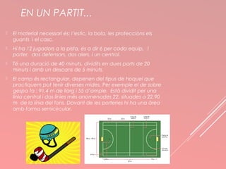 EN UN PARTIT... 
 El material necessari és: l’estic, la bola, les proteccions els 
guants i el casc. 
 Hi ha 12 jugadors a la pista, és a dir 6 per cada equip. 1 
porter, dos defensors, dos alers, i un central. 
 Té una duració de 40 minuts, dividits en dues parts de 20 
minuts i amb un descans de 5 minuts. 
 El camp és rectangular, depenen del tipus de hoquei que 
practiquem pot tenir diverses mides. Per exemple el de sobre 
gespa fa : 91,4 m de llarg i 55 d’ample. Està dividit per una 
línia central i dos línies més anomenades 22, situades a 22,90 
m de la línia del fons. Davant de les porteries hi ha una àrea 
amb forma semicircular. 
 