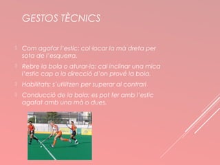 GESTOS TÈCNICS 
 Com agafar l’estic: col·locar la mà dreta per 
sota de l’esquerra. 
 Rebre la bola o aturar-la: cal inclinar una mica 
l’estic cap a la direcció d’on prové la bola. 
 Habilitats: s’utilitzen per superar al contrari 
 Conducció de la bola: es pot fer amb l’estic 
agafat amb una mà o dues. 
 