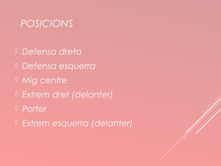 POSICIONS 
 Defensa dreta 
 Defensa esquerra 
 Mig centre 
 Extrem dret (delanter) 
 Porter 
 Extrem esquerra (delanter) 
 