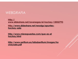 WEBGRAFIA 
 http:// 
www.slideshare.net/ravenegas/el-hockey-12032793 
 http://www.slideshare.net/neodgs/apuntes-hockey- 
sala 
 http://www.misrespuestas.com/que-es-el 
hockey.html 
 http://www.seritium.es/tafadseritium/images/ho 
ckeysala.pdf 
 