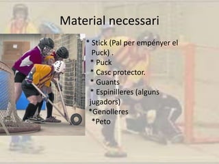 Material necessari
* Stick (Pal per empényer el
Puck) .
* Puck
* Casc protector.
* Guants
* Espinilleres (alguns
jugadors)
*Genolleres
*Peto
 