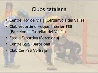 Clubs catalans
• Centre Flor de Maig (Cerdanyola del Vallès)
• Club esportiu d’Hoquei Interior TEB
(Barcelona i Castellar del Vallès)
• Escola Esportiva (Barcelona)
• Centre GSIS (Barcelona)
• Club Car Patí Voltregà
 