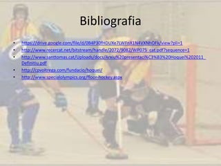 Bibliografia
• https://drive.google.com/file/d/0B4P30fHDUXe7LWFnX1N4VXNhOFk/view?pli=1
• http://www.recercat.net/bitstream/handle/2072/9082/WP075_cat.pdf?sequence=1
• http://www.santtomas.cat/Uploads/docs/Arxiu%20presentaci%C3%B3%20Hoquei%202011_
Definitiu.pdf
• http://cpvoltrega.com/fundacio/hoquei/
• http://www.specialolympics.org/floor-hockey.aspx
 