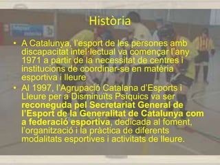 Història
• A Catalunya, l’esport de les persones amb
discapacitat intel·lectual va començar l’any
1971 a partir de la necessitat de centres i
institucions de coordinar-se en matèria
esportiva i lleure
• Al 1997, l’Agrupació Catalana d’Esports i
Lleure per a Disminuïts Psíquics va ser
reconeguda pel Secretariat General de
l’Esport de la Generalitat de Catalunya com
a federació esportiva, dedicada al foment,
l’organització i la pràctica de diferents
modalitats esportives i activitats de lleure.
 