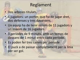 Reglament
• Dos arbitres titulats.
• 6 jugadors: un porter, que ha de jugar dret,
dos defenses y tres davanters.
• Un equip ha de tenir mínim de 11 jugadors y
un màxim de 16 jugadors.
• 3 períodes de 9 minuts, amb un temps de
descans de 1 minut entre cada període.
• Es poden fer tres canvis per període
• El puck a de passar completament per la línia
per ser gol.
 