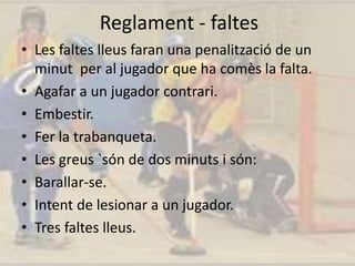 Reglament - faltes
• Les faltes lleus faran una penalització de un
minut per al jugador que ha comès la falta.
• Agafar a un jugador contrari.
• Embestir.
• Fer la trabanqueta.
• Les greus `són de dos minuts i són:
• Barallar-se.
• Intent de lesionar a un jugador.
• Tres faltes lleus.
 