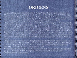 ORIGENS L'origen de l'hoquei es remunta més enllà de l'antiga Grècia clàssica, segons testimonien uns dibuixos que daten de l'any 2500 aC trobats a la tomba de Beni Hasan, a la vall del Nil, a Egipte. Hi ha sis dibuixos d'exercicis atlètics, i en un d'ells es veu el perfil de dos homes que porten pals amb els extrems corbats, i entre ells un objecte rodó, que podria ser una pilota o un cèrcol. Grecs i romans també practicaven aquest joc, els orígens podrien localitzar-se en Pèrsia.  L'hoquei sobre herba va conèixer diverses formes a Europa, desenvolupant-se de forma particular a Gran Bretanya. En la primera meitat del segle XIX va començar a afermar, creant el primer club a l'any 1861 a Blackheath, prop de Londres. Els partits es disputaven sobre una superfície a l'aire lliure usant uns sticks de disseny molt bast, i emprant com a pilota un cub sòlid de goma negra.  Quinze anys més tard es va fundar la federació anglesa i en 1887 el primer club femení a Surrey, Anglaterra, i set anys després va sorgir a Dublín la primera associació nacional femenina. Durant un temps es va considerar l'hoquei com l'únic esport apropiat per a les dones. Posteriorment es va estendre a les colònies britàniques, trobant a l'Índia una mena de santuari, a Holanda, Alemanya i Suïssa.  L'hoquei masculí es va iniciar com a disciplina olímpica a Londres 1908, mentre les dones van haver d'esperar fins a Moscou 1980. La Federació Internacional (FIH), amb seu a Brussel les, es va crear el 7 de gener de 1924, i en 1927 es va fundar una federació femenina independent (IFWHA). Les dues federacions es van fusionar en 1.982.  A banda dels Jocs Olímpics, les competicions més importants són la Copa del Món masculina que que es disputa des de 1971, la Copa del Món femenina creada el 1974, la Copa Intercontinental i la Copa d'Europa. 