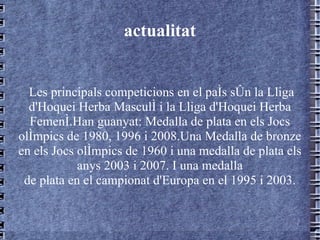 actualitat Les principals competicions en el país són la Lliga d'Hoquei Herba Masculí i la Lliga d'Hoquei Herba Femení.Han guanyat: Medalla de plata en els Jocs olímpics de 1980, 1996 i 2008.Una Medalla de bronze en els Jocs olímpics de 1960 i una medalla de plata els anys 2003 i 2007. I una medalla de plata en el campionat d'Europa en el 1995 i 2003. 
