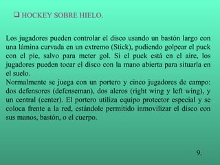 Los jugadores pueden controlar el disco usando un bastón largo con una lámina curvada en un extremo (Stick), pudiendo golpear el puck con el pie, salvo para meter gol. Si el puck está en el aire, los jugadores pueden tocar el disco con la mano abierta para situarla en el suelo. Normalmente se juega con un portero y cinco jugadores de campo: dos defensores (defenseman), dos aleros (right wing y left wing), y un central (center). El portero utiliza equipo protector especial y se coloca frente a la red, estándole permitido inmovilizar el disco con sus manos, bastón, o el cuerpo. 9. HOCKEY SOBRE HIELO. 