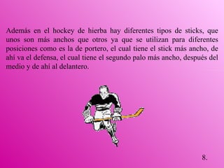 8. Además en el hockey de hierba hay diferentes tipos de sticks, que unos son más anchos que otros ya que se utilizan para diferentes posiciones como es la de portero, el cual tiene el stick más ancho, de ahí va el defensa, el cual tiene el segundo palo más ancho, después del medio y de ahí al delantero. 