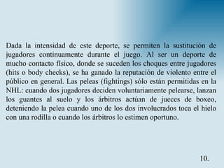 Dada la intensidad de este deporte, se permiten la sustitución de jugadores continuamente durante el juego. Al ser un deporte de mucho contacto físico, donde se suceden los choques entre jugadores (hits o body checks), se ha ganado la reputación de violento entre el público en general. Las peleas (fightings) sólo están permitidas en la NHL: cuando dos jugadores deciden voluntariamente pelearse, lanzan los guantes al suelo y los árbitros actúan de jueces de boxeo, deteniendo la pelea cuando uno de los dos involucrados toca el hielo con una rodilla o cuando los árbitros lo estimen oportuno. 10. 