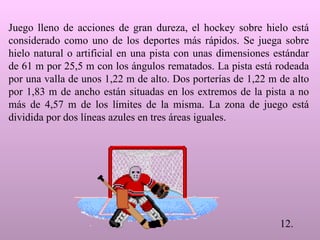 Juego lleno de acciones de gran dureza, el hockey sobre hielo está considerado como uno de los deportes más rápidos. Se juega sobre hielo natural o artificial en una pista con unas dimensiones estándar de 61 m por 25,5 m con los ángulos rematados. La pista está rodeada por una valla de unos 1,22 m de alto. Dos porterías de 1,22 m de alto por 1,83 m de ancho están situadas en los extremos de la pista a no más de 4,57 m de los límites de la misma. La zona de juego está dividida por dos líneas azules en tres áreas iguales.  12.                          