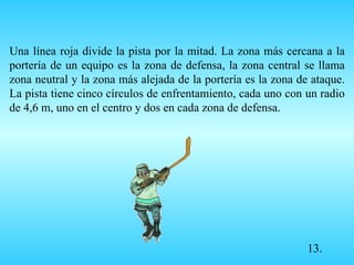 Una línea roja divide la pista por la mitad. La zona más cercana a la portería de un equipo es la zona de defensa, la zona central se llama zona neutral y la zona más alejada de la portería es la zona de ataque. La pista tiene cinco círculos de enfrentamiento, cada uno con un radio de 4,6 m, uno en el centro y dos en cada zona de defensa. 13.             